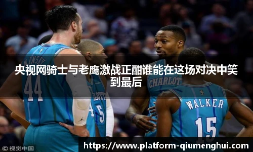 央视网骑士与老鹰激战正酣谁能在这场对决中笑到最后